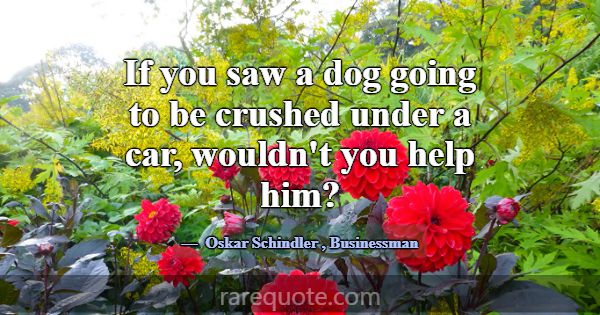 If you saw a dog going to be crushed under a car, ... -Oskar Schindler