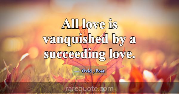 All love is vanquished by a succeeding love.... -Ovid