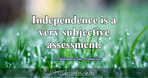 Independence is a very subjective assessment.... -P. Chidambaram