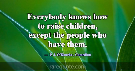 Everybody knows how to raise children, except the ... -P. J. O\'Rourke