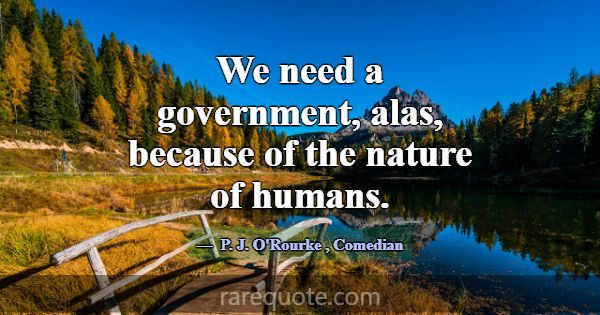 We need a government, alas, because of the nature ... -P. J. O\'Rourke