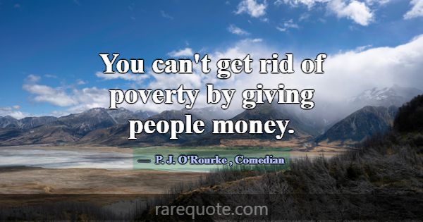 You can't get rid of poverty by giving people mone... -P. J. O\'Rourke