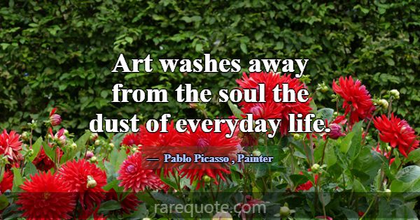 Art washes away from the soul the dust of everyday... -Pablo Picasso