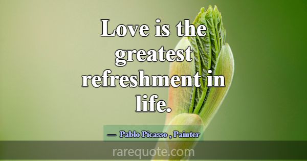 Love is the greatest refreshment in life.... -Pablo Picasso
