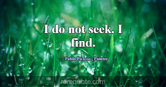 I do not seek. I find.... -Pablo Picasso
