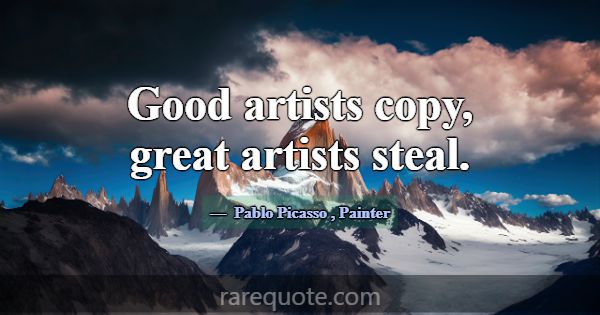 Good artists copy, great artists steal.... -Pablo Picasso