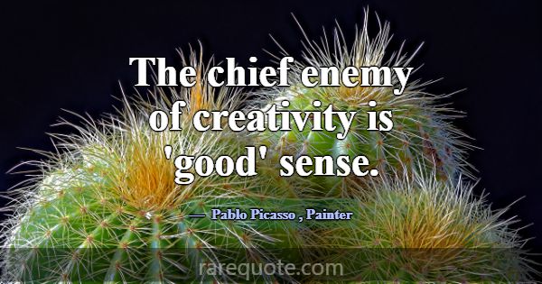 The chief enemy of creativity is 'good' sense.... -Pablo Picasso