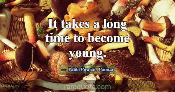 It takes a long time to become young.... -Pablo Picasso