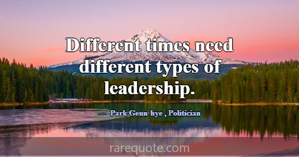 Different times need different types of leadership... -Park Geun-hye