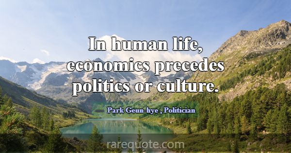 In human life, economics precedes politics or cult... -Park Geun-hye
