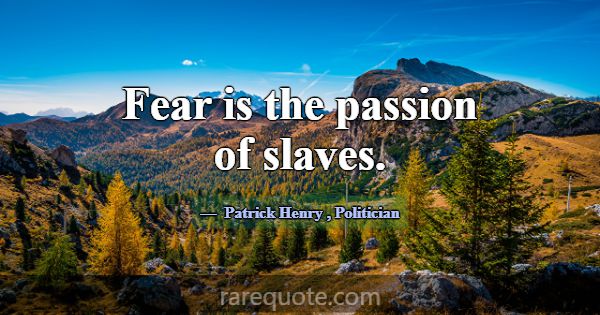 Fear is the passion of slaves.... -Patrick Henry