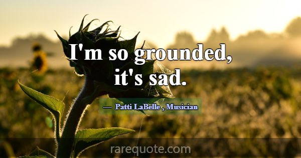 I'm so grounded, it's sad.... -Patti LaBelle