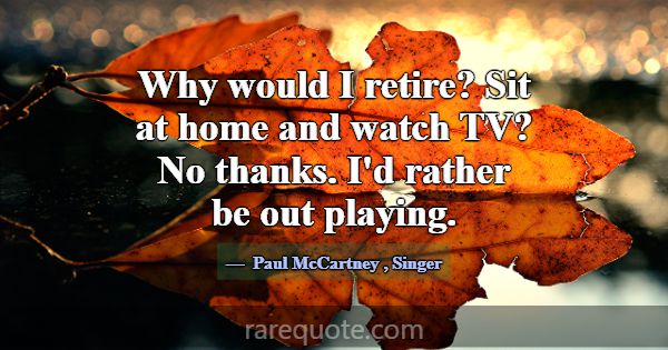 Why would I retire? Sit at home and watch TV? No t... -Paul McCartney