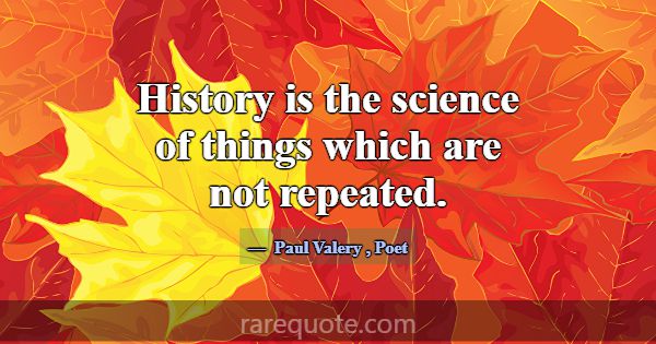 History is the science of things which are not rep... -Paul Valery