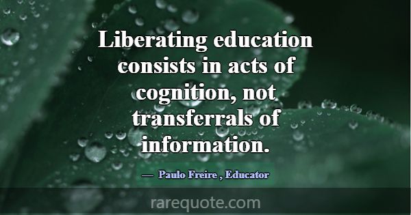 Liberating education consists in acts of cognition... -Paulo Freire