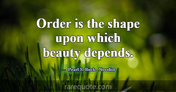 Order is the shape upon which beauty depends.... -Pearl S. Buck