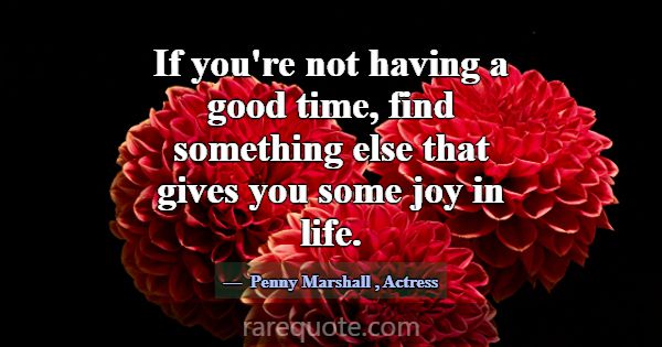 If you're not having a good time, find something e... -Penny Marshall