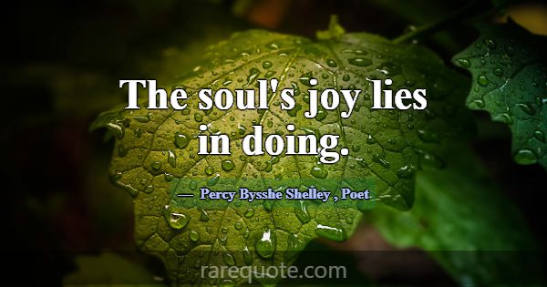 The soul's joy lies in doing.... -Percy Bysshe Shelley