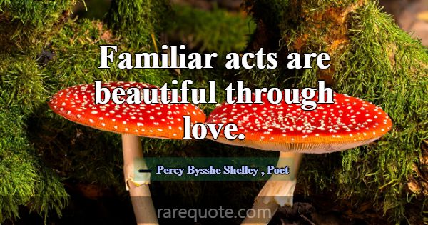 Familiar acts are beautiful through love.... -Percy Bysshe Shelley