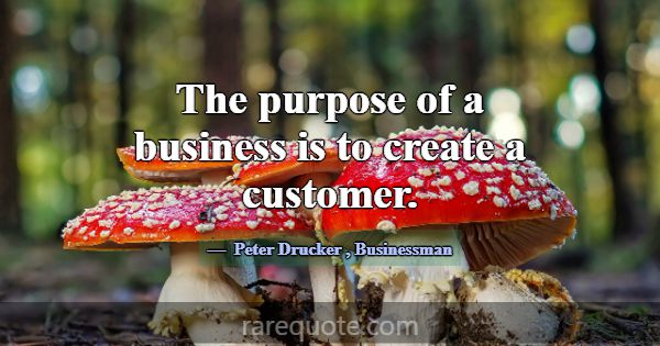 The purpose of a business is to create a customer.... -Peter Drucker