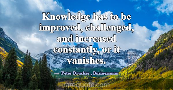 Knowledge has to be improved, challenged, and incr... -Peter Drucker
