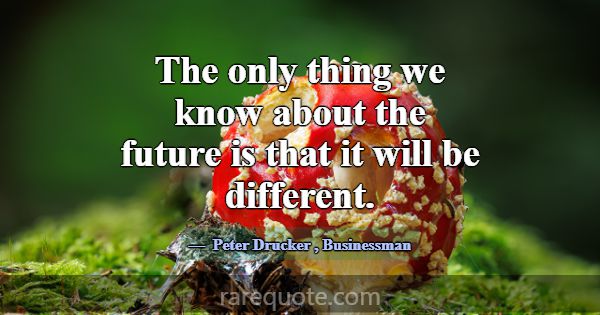 The only thing we know about the future is that it... -Peter Drucker