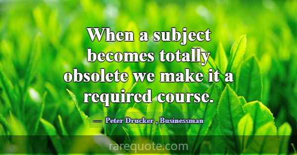 When a subject becomes totally obsolete we make it... -Peter Drucker