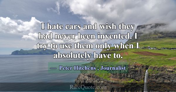 I hate cars and wish they had never been invented.... -Peter Hitchens