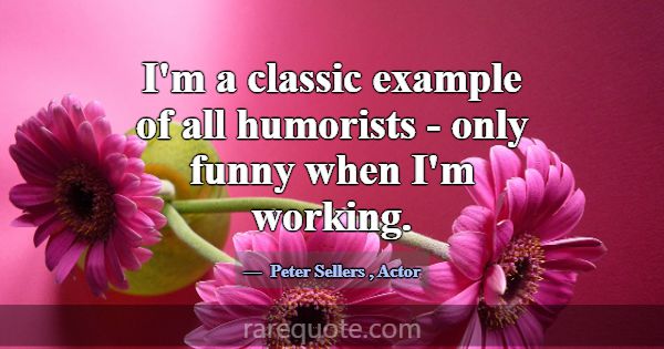 I'm a classic example of all humorists - only funn... -Peter Sellers