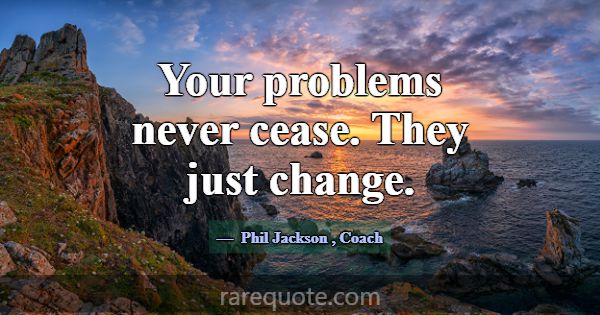 Your problems never cease. They just change.... -Phil Jackson