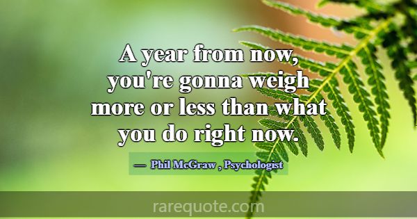 A year from now, you're gonna weigh more or less t... -Phil McGraw