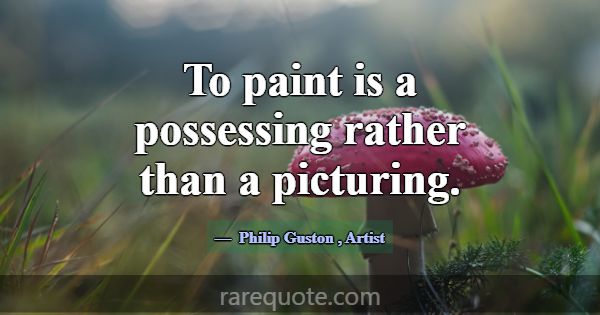 To paint is a possessing rather than a picturing.... -Philip Guston