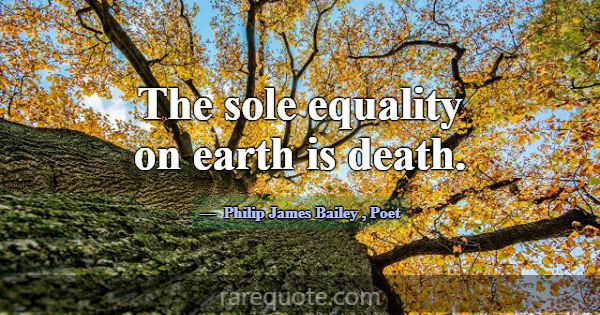 The sole equality on earth is death.... -Philip James Bailey