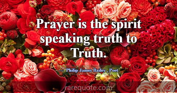 Prayer is the spirit speaking truth to Truth.... -Philip James Bailey