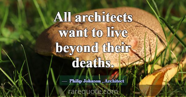 All architects want to live beyond their deaths.... -Philip Johnson