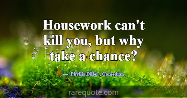 Housework can't kill you, but why take a chance?... -Phyllis Diller