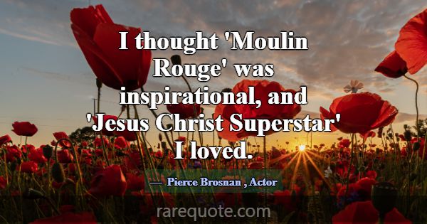 I thought 'Moulin Rouge' was inspirational, and 'J... -Pierce Brosnan