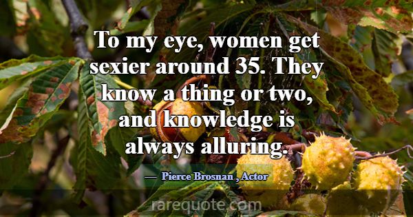 To my eye, women get sexier around 35. They know a... -Pierce Brosnan