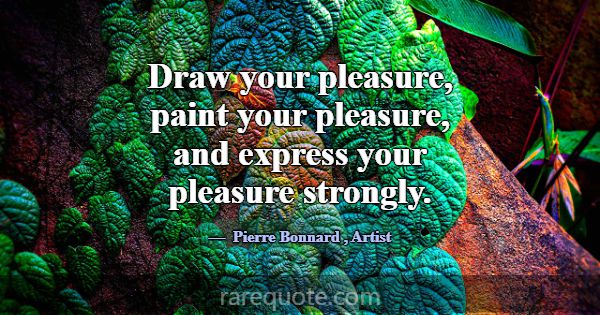 Draw your pleasure, paint your pleasure, and expre... -Pierre Bonnard