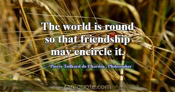 The world is round so that friendship may encircle... -Pierre Teilhard de Chardin