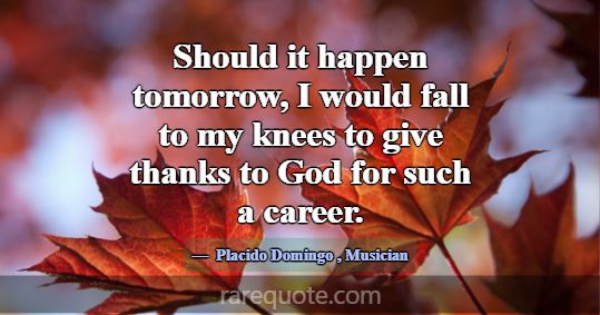 Should it happen tomorrow, I would fall to my knee... -Placido Domingo