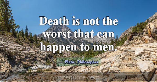 Death is not the worst that can happen to men.... -Plato