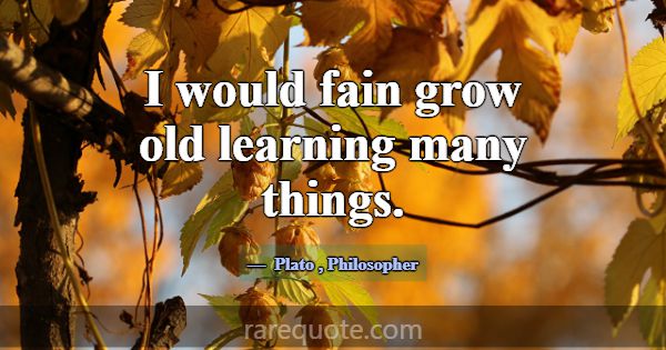 I would fain grow old learning many things.... -Plato