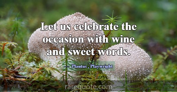 Let us celebrate the occasion with wine and sweet ... -Plautus