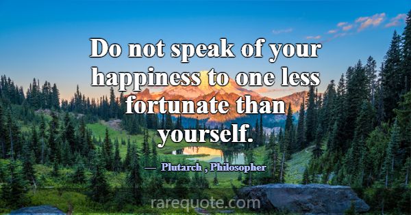 Do not speak of your happiness to one less fortuna... -Plutarch