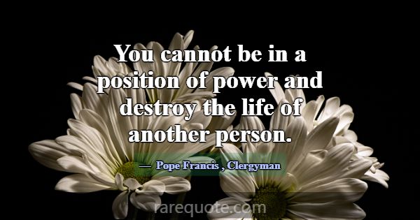 You cannot be in a position of power and destroy t... -Pope Francis