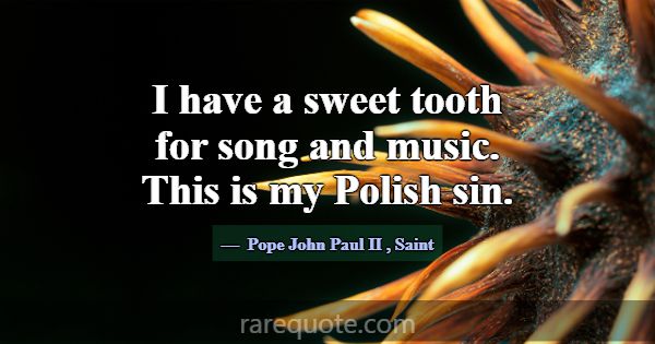 I have a sweet tooth for song and music. This is m... -Pope John Paul II