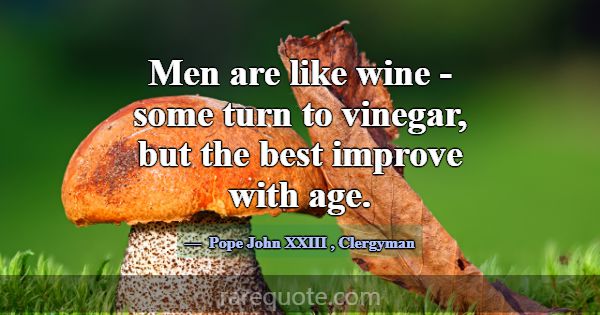 Men are like wine - some turn to vinegar, but the ... -Pope John XXIII