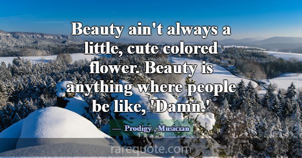Beauty ain't always a little, cute colored flower.... -Prodigy