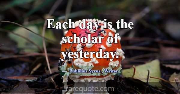 Each day is the scholar of yesterday.... -Publilius Syrus